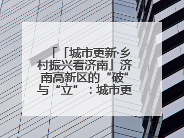 「城市更新·乡村振兴看济南」济南高新区的“破”与“立”：城市更新的空间密码与品质进阶
