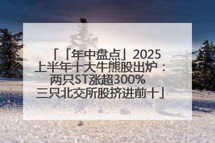 「年中盘点」2025上半年十大牛熊股出炉：两只ST涨超300% 三只北交所股挤进前十