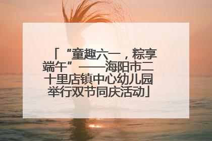 “童趣六一，粽享端午”——海阳市二十里店镇中心幼儿园举行双节同庆活动