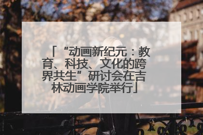 “动画新纪元：教育、科技、文化的跨界共生”研讨会在吉林动画学院举行