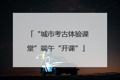 “城市考古体验课堂”端午“开课”