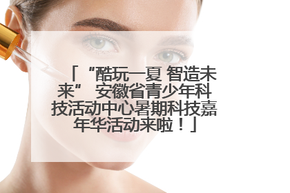 “酷玩一夏 智造未来” 安徽省青少年科技活动中心暑期科技嘉年华活动来啦！
