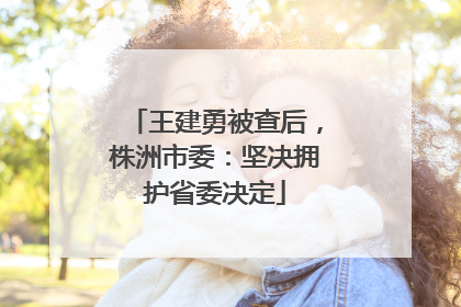 王建勇被查后，株洲市委：坚决拥护省委决定