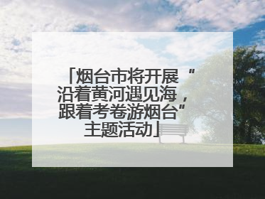 烟台市将开展“沿着黄河遇见海，跟着考卷游烟台”主题活动