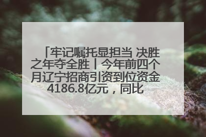 牢记嘱托显担当 决胜之年夺全胜丨今年前四个月辽宁招商引资到位资金4186.8亿元，同比增长17.4%