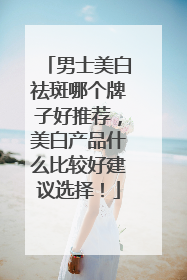 男士美白祛斑哪个牌子好推荐，美白产品什么比较好建议选择！