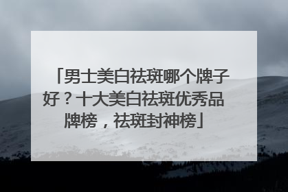 男士美白祛斑哪个牌子好？十大美白祛斑优秀品牌榜，祛斑封神榜