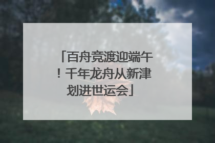 百舟竞渡迎端午！千年龙舟从新津划进世运会