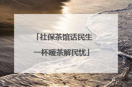 社保茶馆话民生 一杯暖茶解民忧