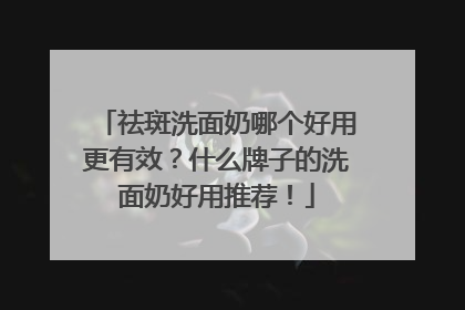 祛斑洗面奶哪个好用更有效？什么牌子的洗面奶好用推荐！