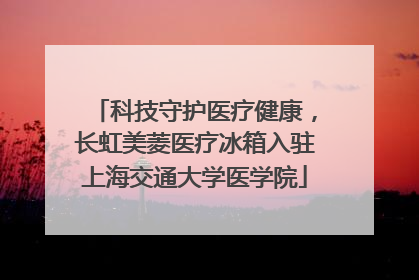 科技守护医疗健康，长虹美菱医疗冰箱入驻上海交通大学医学院