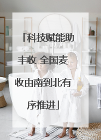 科技赋能助丰收 全国麦收由南到北有序推进