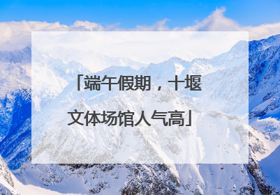 端午假期，十堰文体场馆人气高