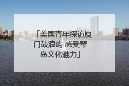 美国青年探访厦门鼓浪屿 感受琴岛文化魅力