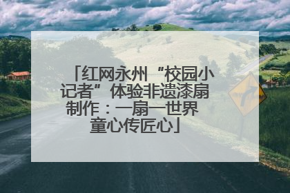 红网永州“校园小记者”体验非遗漆扇制作：一扇一世界 童心传匠心