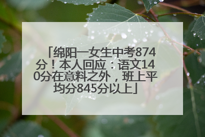 绵阳一女生中考874分！本人回应：语文140分在意料之外，班上平均分845分以上