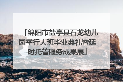 绵阳市盐亭县石龙幼儿园举行大班毕业典礼暨延时托管服务成果展