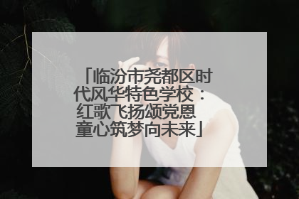 临汾市尧都区时代风华特色学校：红歌飞扬颂党恩 童心筑梦向未来
