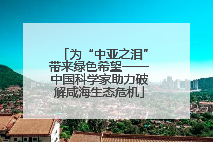 为“中亚之泪”带来绿色希望——中国科学家助力破解咸海生态危机