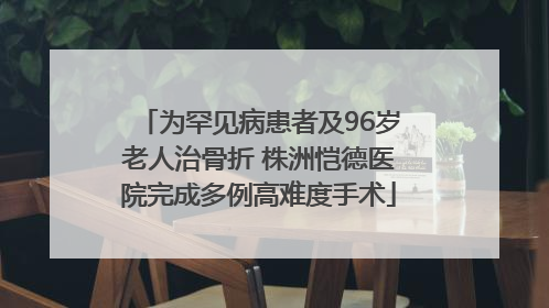 为罕见病患者及96岁老人治骨折 株洲恺德医院完成多例高难度手术