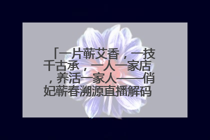 一片蕲艾香，一技千古承，一人一家店，养活一家人——俏妃蕲春溯源直播解码中医养生文化传承