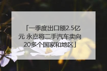一季度出口额2.5亿元 永嘉将二手汽车卖向20多个国家和地区