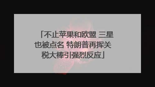 不止苹果和欧盟 三星也被点名 特朗普再挥关税大棒引强烈反应