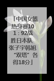 中国女篮热身赛101∶92战胜日本队 张子宇韩旭“双塔”各得18分