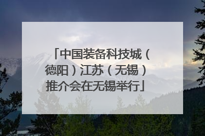 中国装备科技城（德阳）江苏（无锡）推介会在无锡举行