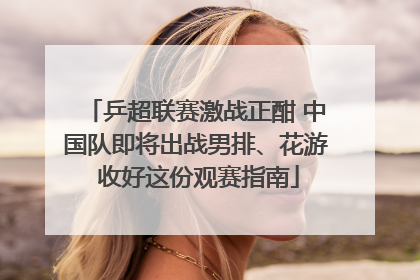 乒超联赛激战正酣 中国队即将出战男排、花游 收好这份观赛指南