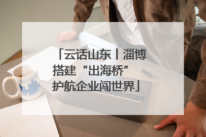 云话山东丨淄博搭建“出海桥” 护航企业闯世界