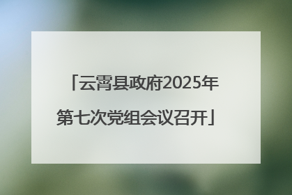 云霄县政府2025年第七次党组会议召开