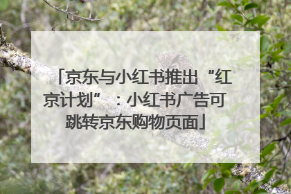 京东与小红书推出“红京计划”：小红书广告可跳转京东购物页面