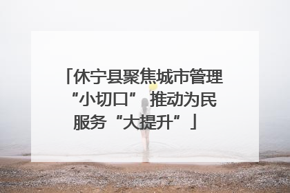 休宁县聚焦城市管理“小切口” 推动为民服务“大提升”