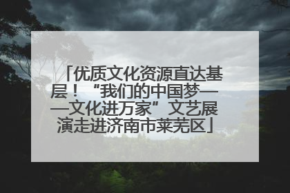 优质文化资源直达基层！“我们的中国梦——文化进万家”文艺展演走进济南市莱芜区