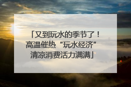 又到玩水的季节了！高温催热“玩水经济” 清凉消费活力满满