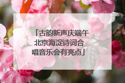 古韵新声庆端午 北京海淀诗词合唱音乐会有亮点