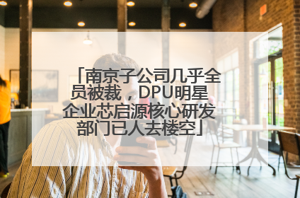 南京子公司几乎全员被裁，DPU明星企业芯启源核心研发部门已人去楼空