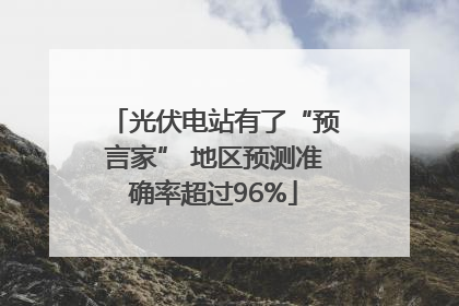 光伏电站有了“预言家” 地区预测准确率超过96%