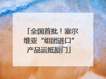 全国首批！塞尔维亚“组团进口”产品运抵厦门