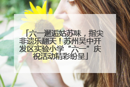 六一邂逅姑苏味，指尖非遗乐翻天！苏州吴中开发区实验小学“六一”庆祝活动精彩纷呈
