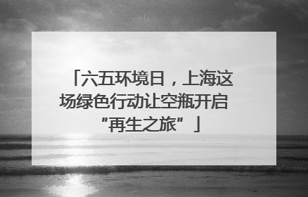 六五环境日，上海这场绿色行动让空瓶开启 “再生之旅”