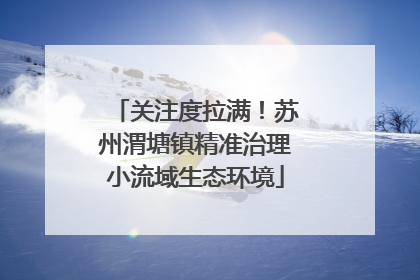 关注度拉满！苏州渭塘镇精准治理小流域生态环境