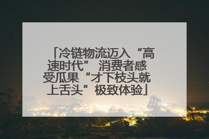 冷链物流迈入“高速时代” 消费者感受瓜果“才下枝头就上舌头”极致体验