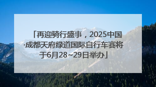 再迎骑行盛事，2025中国·成都天府绿道国际自行车赛将于6月28~29日举办