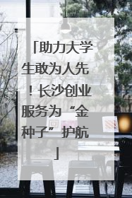 助力大学生敢为人先！长沙创业服务为“金种子”护航