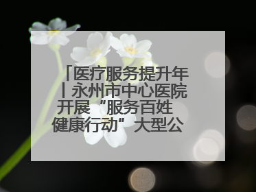 医疗服务提升年丨永州市中心医院开展“服务百姓 健康行动”大型公益义诊活动