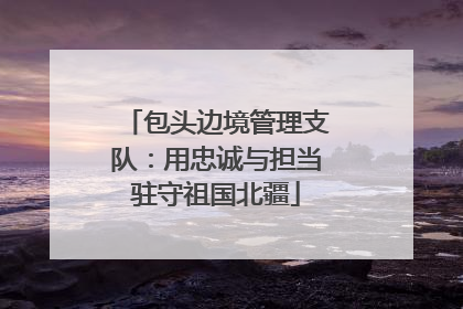 包头边境管理支队：用忠诚与担当驻守祖国北疆