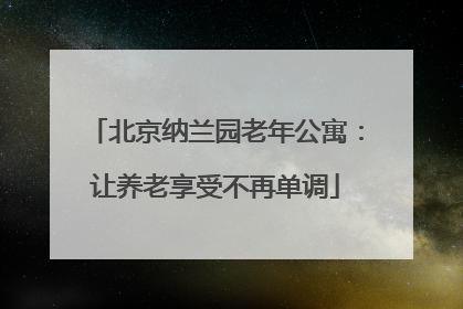 北京纳兰园老年公寓：让养老享受不再单调