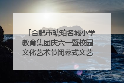 合肥市琥珀名城小学教育集团庆六一暨校园文化艺术节闭幕式文艺汇演圆满举行